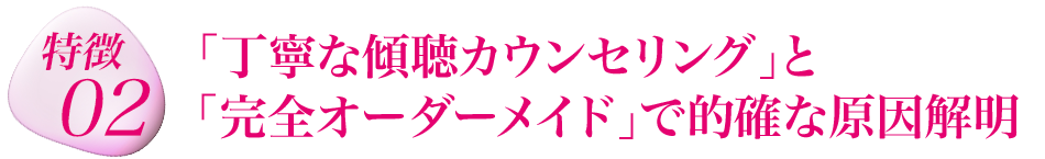 特徴２　「丁寧な傾聴カウンセリング」と「完全オーダーメイド」で的確な原因解明